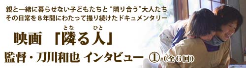 親と暮らせない子どもたちと、隣り合う保育士たち。そして、子どもとふたたび暮らすことを願う親。児童養護施設「光の子どもの家」の日常を８年かけて追ったドキュメンタリー「隣る人」（となるひと）を公開した刀川和也監督へのインタビュー。（聞き手：編集部）